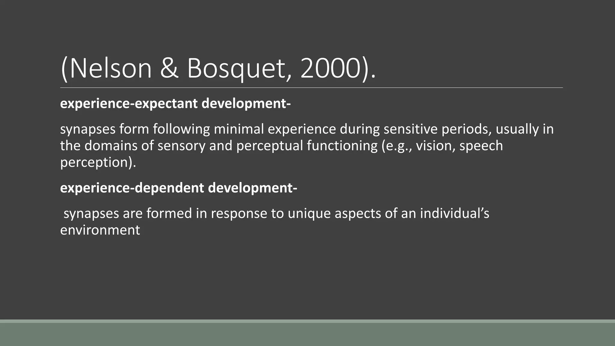 (Nelson & Bosquet, 2000).
experience-expectant development-
synapses form following minimal experience during sensitive periods, usually in
the domains of sensory and perceptual functioning (e.g., vision, speech
perception).
experience-dependent development-
synapses are formed in response to unique aspects of an individual’s
environment
 