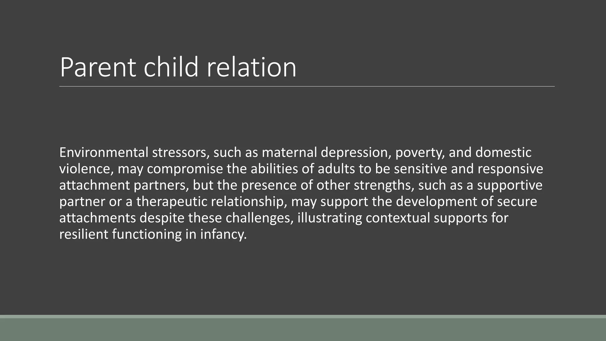 Parent child relation
Environmental stressors, such as maternal depression, poverty, and domestic
violence, may compromise the abilities of adults to be sensitive and responsive
attachment partners, but the presence of other strengths, such as a supportive
partner or a therapeutic relationship, may support the development of secure
attachments despite these challenges, illustrating contextual supports for
resilient functioning in infancy.
 