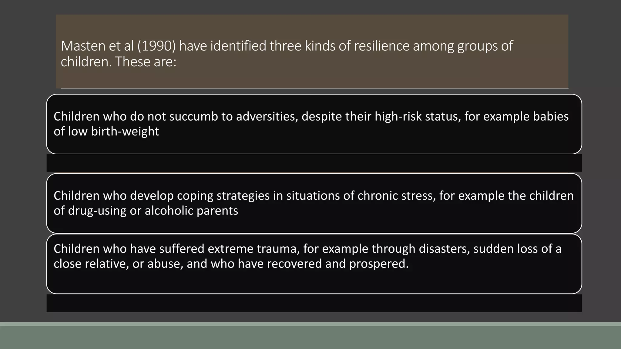 Masten et al (1990) have identified three kinds of resilience among groups of
children. These are:
Children who do not succumb to adversities, despite their high-risk status, for example babies
of low birth-weight
Children who develop coping strategies in situations of chronic stress, for example the children
of drug-using or alcoholic parents
Children who have suffered extreme trauma, for example through disasters, sudden loss of a
close relative, or abuse, and who have recovered and prospered.
 
