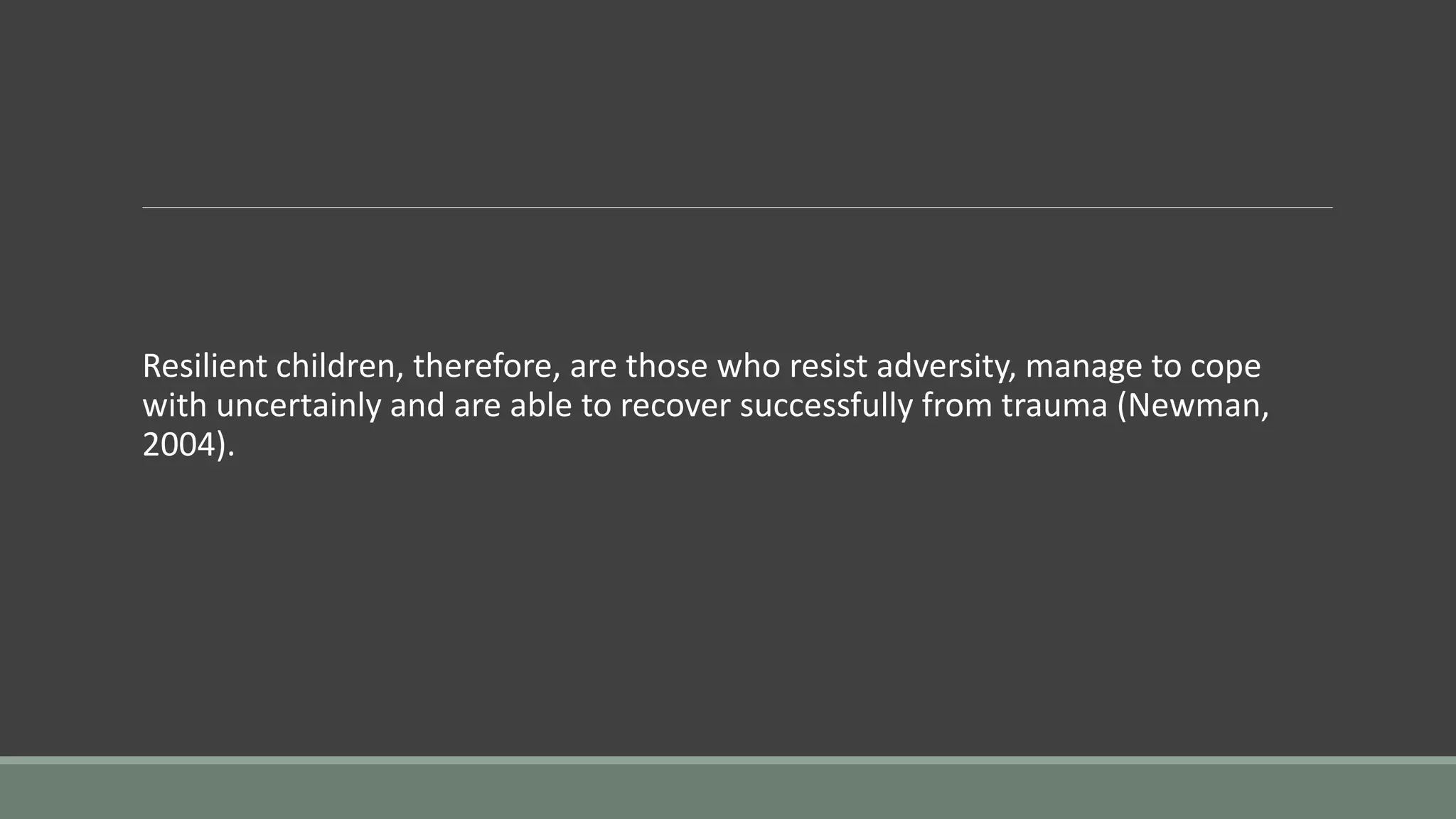 Resilient children, therefore, are those who resist adversity, manage to cope
with uncertainly and are able to recover successfully from trauma (Newman,
2004).
 