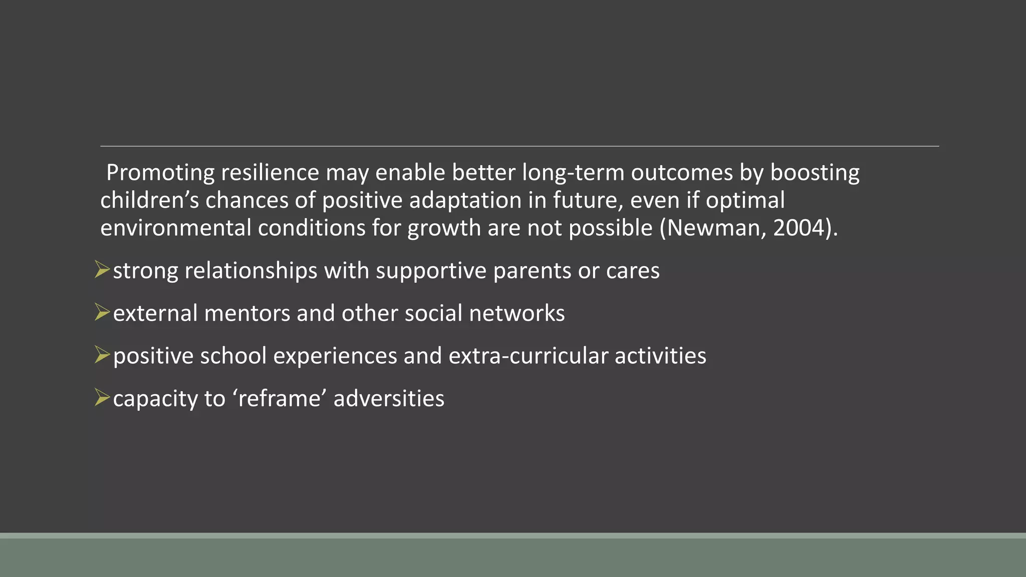 Promoting resilience may enable better long-term outcomes by boosting
children’s chances of positive adaptation in future, even if optimal
environmental conditions for growth are not possible (Newman, 2004).
strong relationships with supportive parents or cares
external mentors and other social networks
positive school experiences and extra-curricular activities
capacity to ‘reframe’ adversities
 