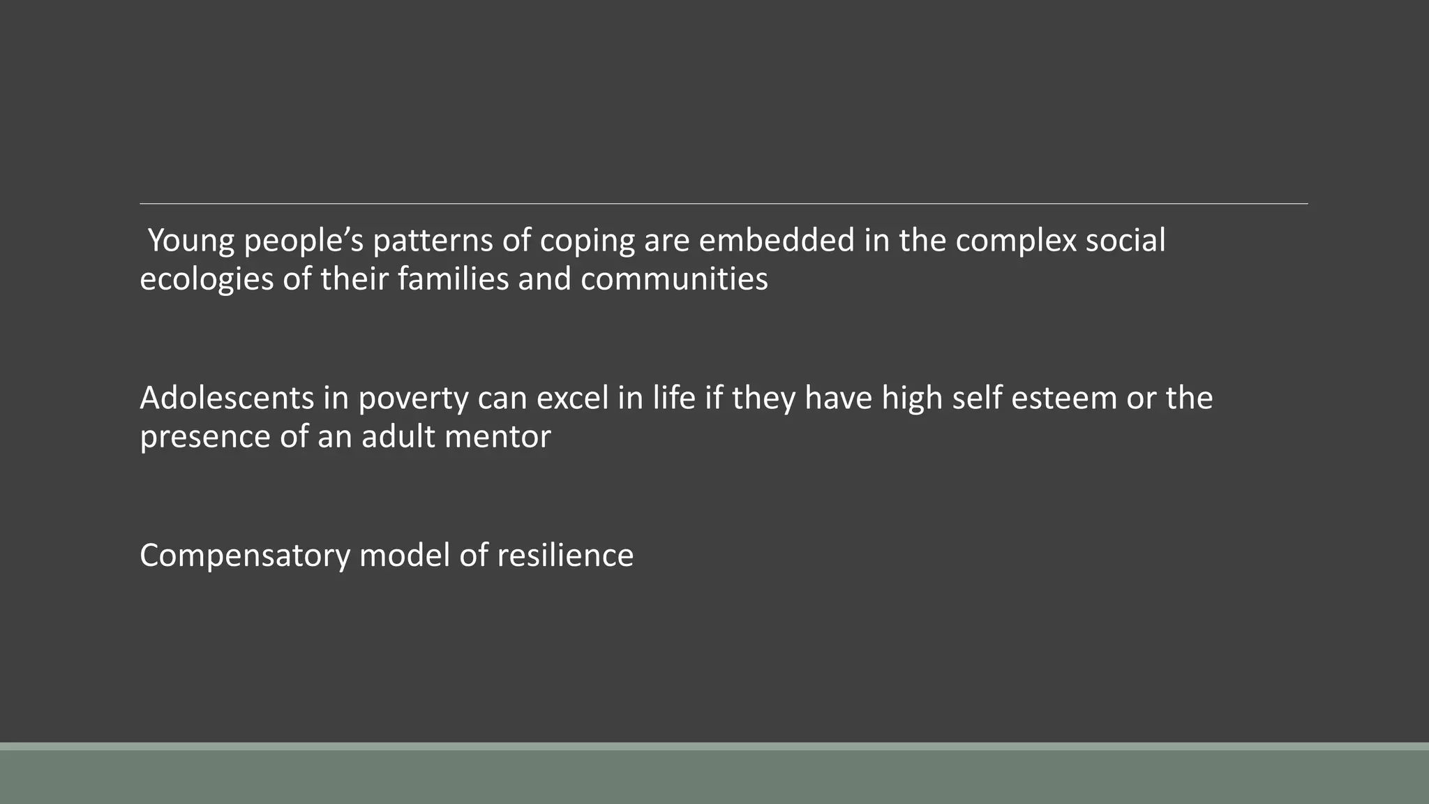 Young people’s patterns of coping are embedded in the complex social
ecologies of their families and communities
Adolescents in poverty can excel in life if they have high self esteem or the
presence of an adult mentor
Compensatory model of resilience
 