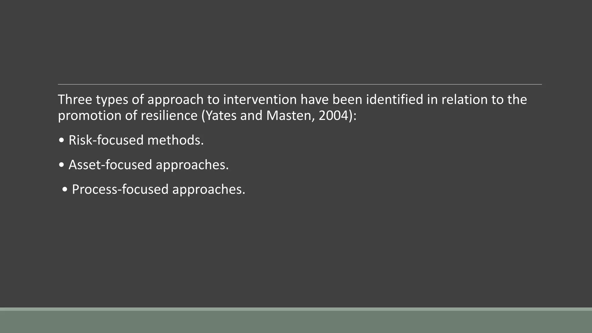 Three types of approach to intervention have been identified in relation to the
promotion of resilience (Yates and Masten, 2004):
• Risk-focused methods.
• Asset-focused approaches.
• Process-focused approaches.
 
