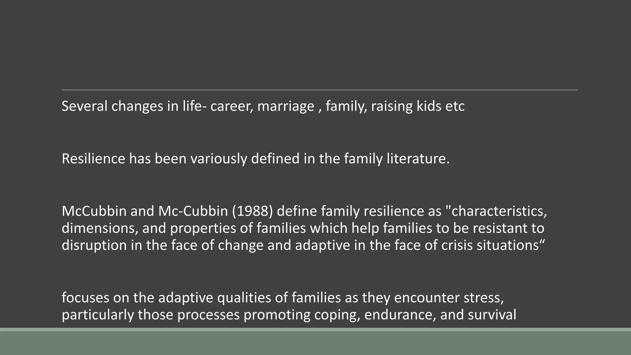 Several changes in life- career, marriage , family, raising kids etc
Resilience has been variously defined in the family literature.
McCubbin and Mc-Cubbin (1988) define family resilience as "characteristics,
dimensions, and properties of families which help families to be resistant to
disruption in the face of change and adaptive in the face of crisis situations“
focuses on the adaptive qualities of families as they encounter stress,
particularly those processes promoting coping, endurance, and survival
 