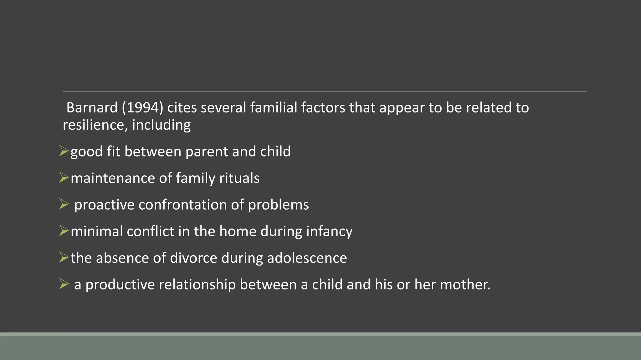 Barnard (1994) cites several familial factors that appear to be related to
resilience, including
good fit between parent and child
maintenance of family rituals
 proactive confrontation of problems
minimal conflict in the home during infancy
the absence of divorce during adolescence
 a productive relationship between a child and his or her mother.
 