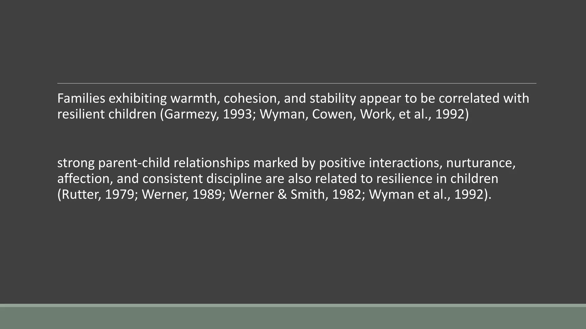 Families exhibiting warmth, cohesion, and stability appear to be correlated with
resilient children (Garmezy, 1993; Wyman, Cowen, Work, et al., 1992)
strong parent-child relationships marked by positive interactions, nurturance,
affection, and consistent discipline are also related to resilience in children
(Rutter, 1979; Werner, 1989; Werner & Smith, 1982; Wyman et al., 1992).
 