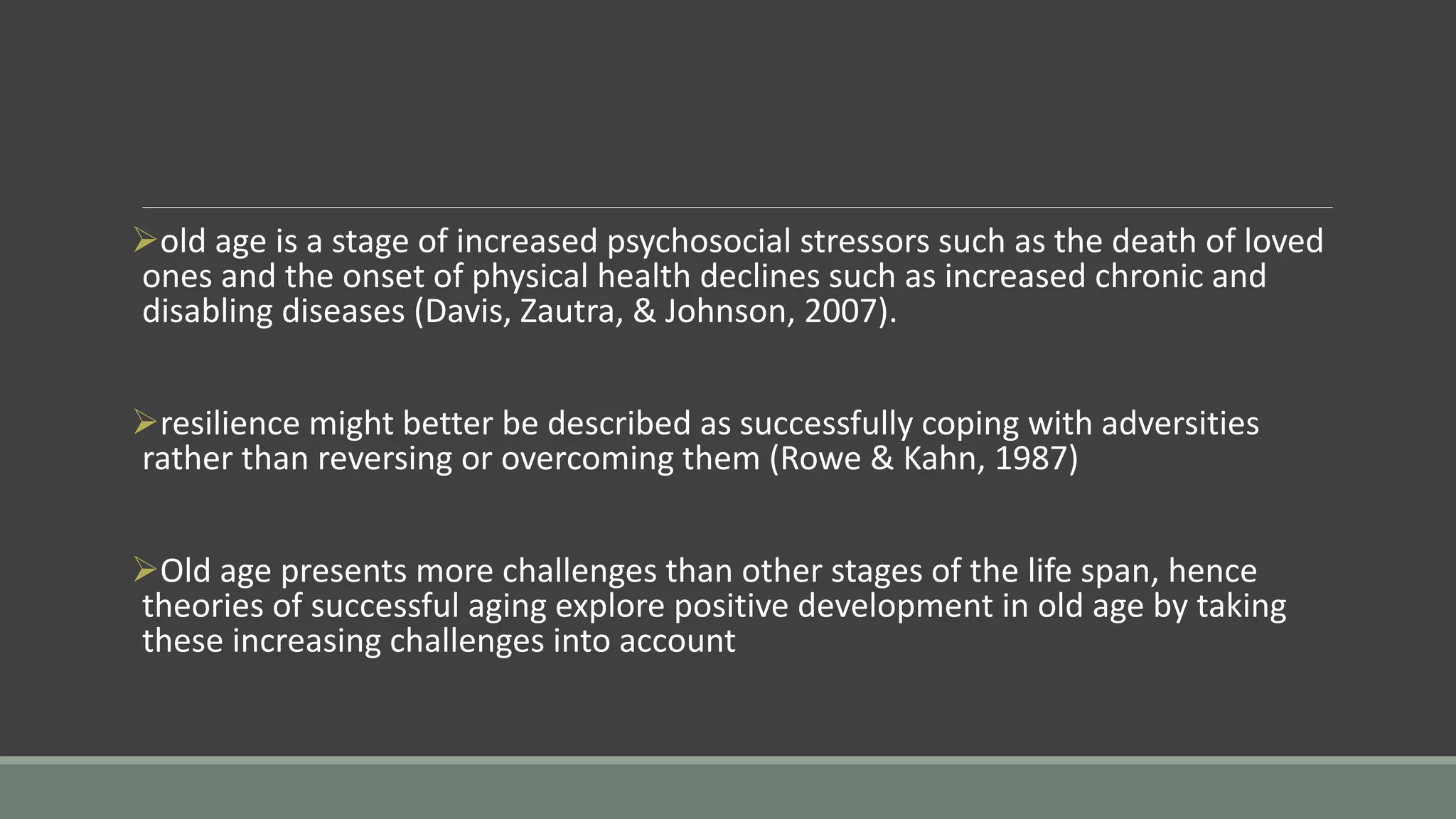 old age is a stage of increased psychosocial stressors such as the death of loved
ones and the onset of physical health declines such as increased chronic and
disabling diseases (Davis, Zautra, & Johnson, 2007).
resilience might better be described as successfully coping with adversities
rather than reversing or overcoming them (Rowe & Kahn, 1987)
Old age presents more challenges than other stages of the life span, hence
theories of successful aging explore positive development in old age by taking
these increasing challenges into account
 