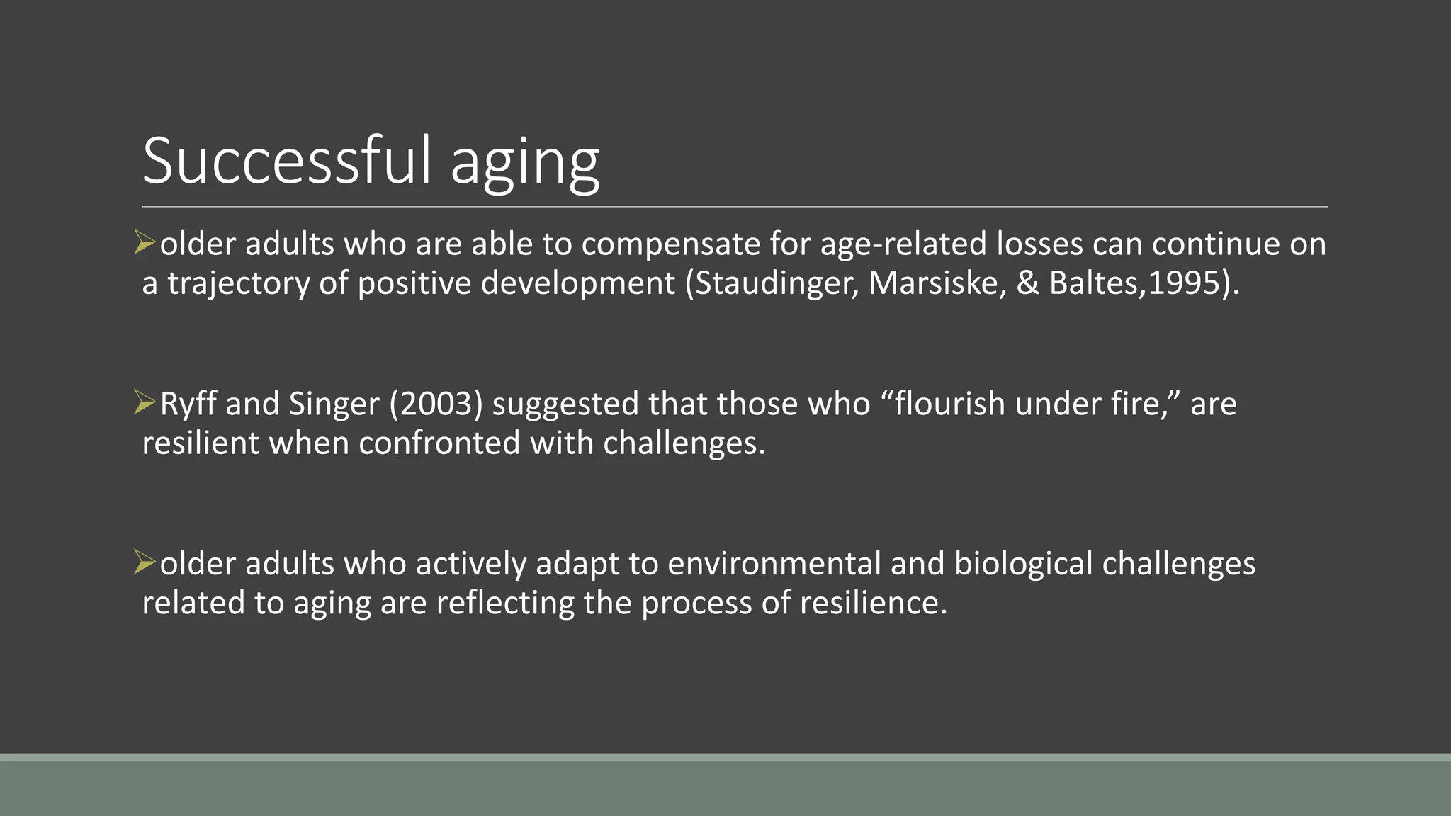Successful aging
older adults who are able to compensate for age-related losses can continue on
a trajectory of positive development (Staudinger, Marsiske, & Baltes,1995).
Ryff and Singer (2003) suggested that those who “flourish under fire,” are
resilient when confronted with challenges.
older adults who actively adapt to environmental and biological challenges
related to aging are reflecting the process of resilience.
 