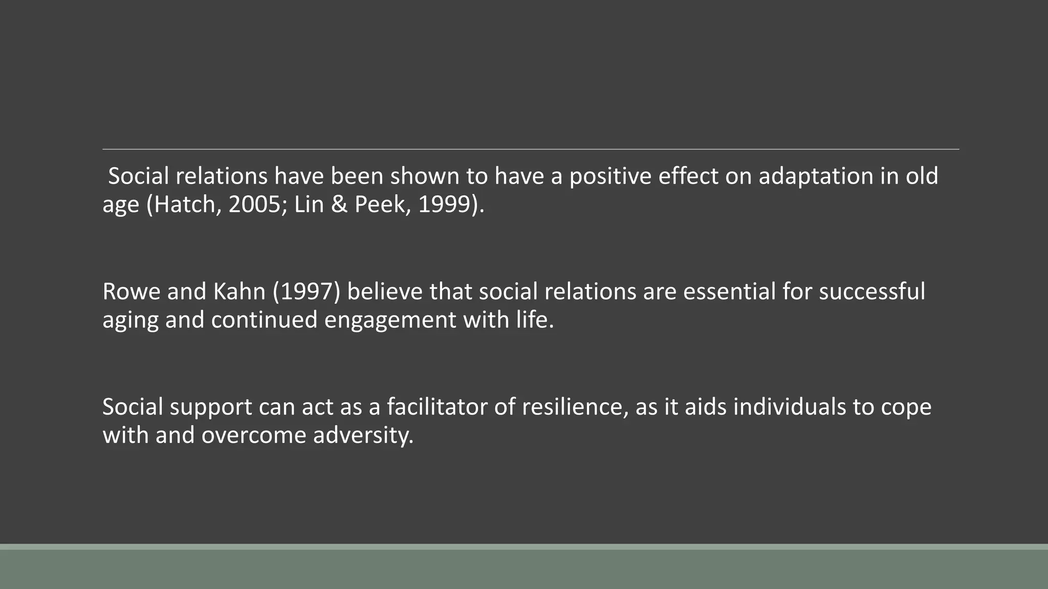 Social relations have been shown to have a positive effect on adaptation in old
age (Hatch, 2005; Lin & Peek, 1999).
Rowe and Kahn (1997) believe that social relations are essential for successful
aging and continued engagement with life.
Social support can act as a facilitator of resilience, as it aids individuals to cope
with and overcome adversity.
 