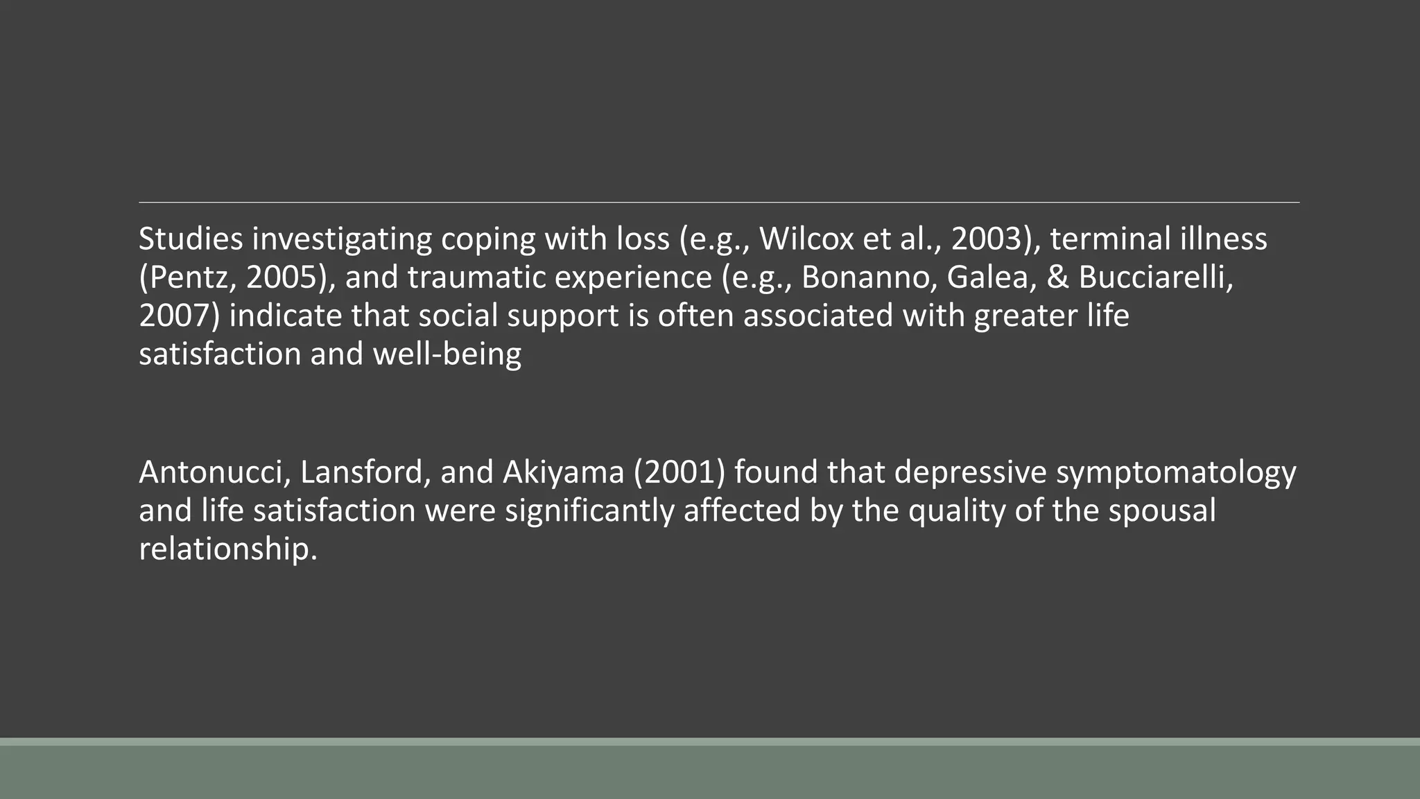 Studies investigating coping with loss (e.g., Wilcox et al., 2003), terminal illness
(Pentz, 2005), and traumatic experience (e.g., Bonanno, Galea, & Bucciarelli,
2007) indicate that social support is often associated with greater life
satisfaction and well-being
Antonucci, Lansford, and Akiyama (2001) found that depressive symptomatology
and life satisfaction were significantly affected by the quality of the spousal
relationship.
 