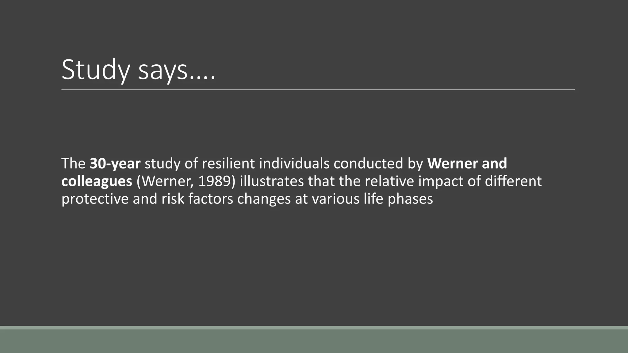 Study says….
The 30-year study of resilient individuals conducted by Werner and
colleagues (Werner, 1989) illustrates that the relative impact of different
protective and risk factors changes at various life phases
 