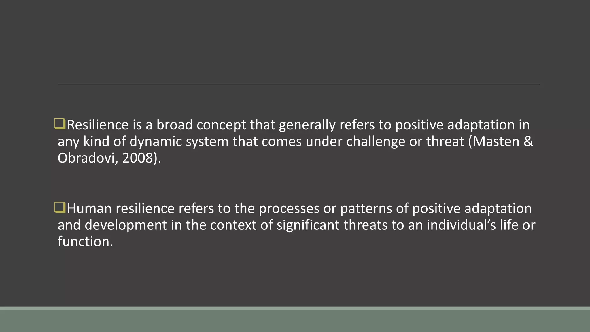 Resilience is a broad concept that generally refers to positive adaptation in
any kind of dynamic system that comes under challenge or threat (Masten &
Obradovi, 2008).
Human resilience refers to the processes or patterns of positive adaptation
and development in the context of significant threats to an individual’s life or
function.
 