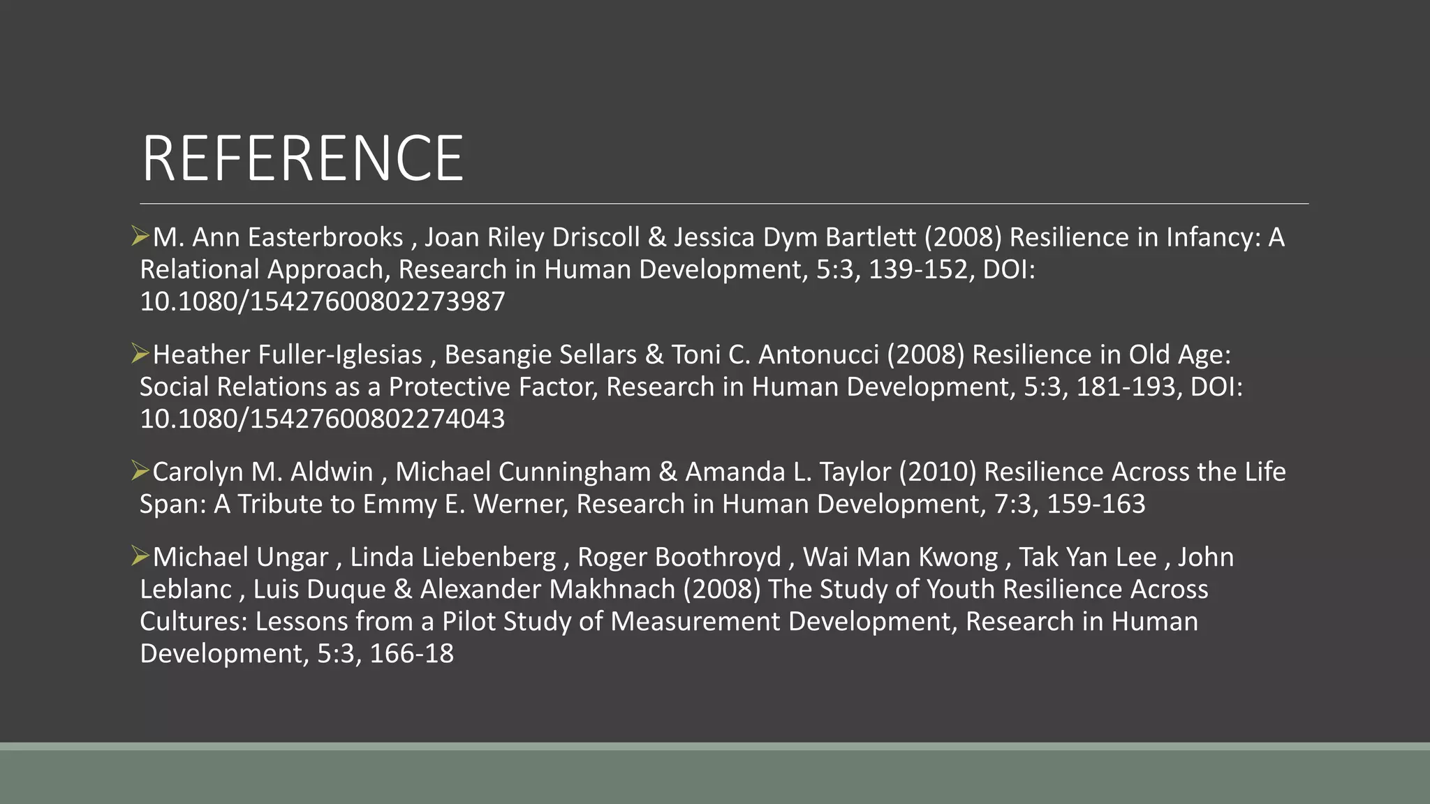 REFERENCE
M. Ann Easterbrooks , Joan Riley Driscoll & Jessica Dym Bartlett (2008) Resilience in Infancy: A
Relational Approach, Research in Human Development, 5:3, 139-152, DOI:
10.1080/15427600802273987
Heather Fuller-Iglesias , Besangie Sellars & Toni C. Antonucci (2008) Resilience in Old Age:
Social Relations as a Protective Factor, Research in Human Development, 5:3, 181-193, DOI:
10.1080/15427600802274043
Carolyn M. Aldwin , Michael Cunningham & Amanda L. Taylor (2010) Resilience Across the Life
Span: A Tribute to Emmy E. Werner, Research in Human Development, 7:3, 159-163
Michael Ungar , Linda Liebenberg , Roger Boothroyd , Wai Man Kwong , Tak Yan Lee , John
Leblanc , Luis Duque & Alexander Makhnach (2008) The Study of Youth Resilience Across
Cultures: Lessons from a Pilot Study of Measurement Development, Research in Human
Development, 5:3, 166-18
 