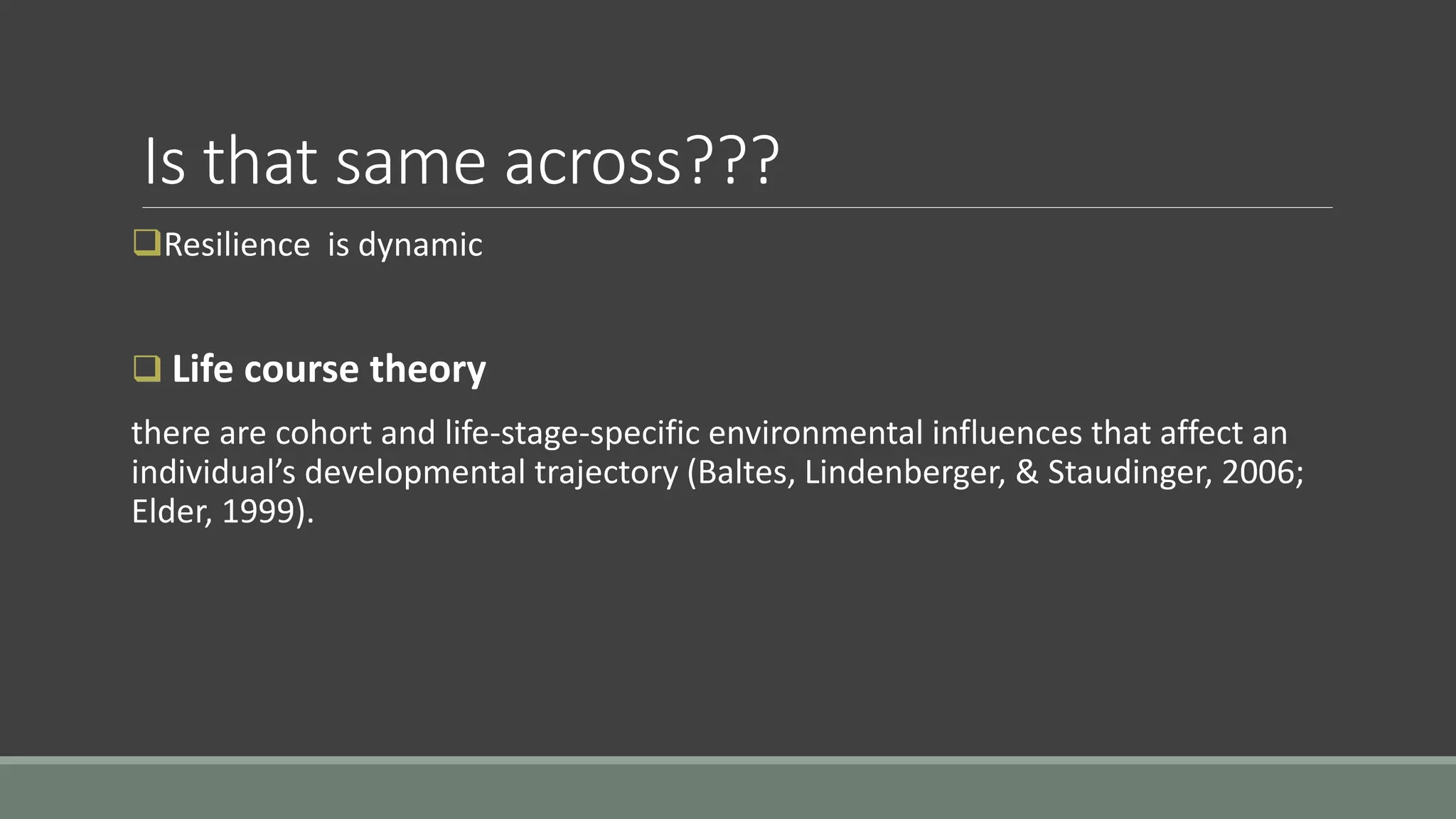 Is that same across???
Resilience is dynamic
 Life course theory
there are cohort and life-stage-specific environmental influences that affect an
individual’s developmental trajectory (Baltes, Lindenberger, & Staudinger, 2006;
Elder, 1999).
 