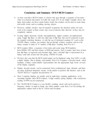 Digital System and Applications Mini Project 2017-18 Roll Number :118 Block 1 Batch 1
Conclusion and Summary Of 0-9 BCD Counter:
 we have seen that a BCD Counter is a device that goes through a sequence of ten states
when it is clocked and returns to 0 after the count of 9. In our simple example above, the
input clock pulses are from a push button switch but counters can be used to count many
real-world events such as counting moving objects.
 However, suitable circuitry may be required to generate the electrical pulses for each
event to be counted as these events may occur at discrete time intervals or they may be
completely random.
 In many digital electronic circuits and applications, digital counters are implemented
using Toggle flip-flops or with any other type of flip-flop that can be connected to give
the required switching function, or with the use of dedicated counting IC’s such as the
74LS90. Binary counters are counters that go through a binary sequence and an n-bit
binary counter is made of “n” number of flip-flops counting from 0 to 2n-1.
 BCD counters follow a sequence of ten states and count using BCD numbers
from 0000to 1001 and then returns to 0000 and repeats. Such a counter must have at least
four flip-flops to represent each decimal digit, since a decimal digit is represented by a
binary code with at least four bits giving a MOD-10 count.
 We have also seen that the BCD coded output can be displayed using four LED’s or with
a digital display. But to display each number from 0 to 9 requires a decoder circuit, which
translates a binary coded number representation into the appropriate logic levels on each
of the display segments.
 Display decoder circuits can be constructed from combinational logic elements and there
are many dedicated integrated circuits on the market to perform this function such as the
74LS47 BCD to 7-segment decoder/driver IC.
 Most 7-segment displays are usually used in multi-digit counting applications so by
cascading together more BCD counters, 4-digit counters giving displays with a maximum
reading of 9999 can be constructed.
 The 74LS90 BCD Counter is a very flexible counting circuit and can be used as a
frequency divider or made to divide any whole number count from 2 to 9 by feeding the
appropriate outputs back to the IC’s Reset and Set inputs.
 