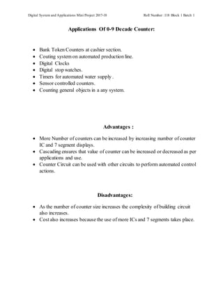 Digital System and Applications Mini Project 2017-18 Roll Number :118 Block 1 Batch 1
Applications Of 0-9 Decade Counter:
 Bank Token Counters at cashier section.
 Couting system on automated production line.
 Digital Clocks
 Digital stop watches.
 Timers for automated water supply .
 Sensor controlled counters.
 Counting general objects in a any system.
Advantages :
 More Number of counters can be increased by increasing number of counter
IC and 7 segment displays.
 Cascading ensures that value of counter can be increased or decreased as per
applications and use.
 Counter Circuit can be used with other circuits to perform automated control
actions.
Disadvantages:
 As the number of counter size increases the complexity of building circuit
also increases.
 Costalso increases because the use of more ICs and 7 segments takes place.
 
