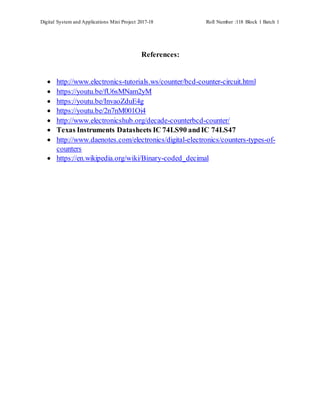 Digital System and Applications Mini Project 2017-18 Roll Number :118 Block 1 Batch 1
References:
 http://www.electronics-tutorials.ws/counter/bcd-counter-circuit.html
 https://youtu.be/fU6sMNam2yM
 https://youtu.be/InvaoZduE4g
 https://youtu.be/2n7nM001Oi4
 http://www.electronicshub.org/decade-counterbcd-counter/
 Texas Instruments Datasheets IC 74LS90 andIC 74LS47
 http://www.daenotes.com/electronics/digital-electronics/counters-types-of-
counters
 https://en.wikipedia.org/wiki/Binary-coded_decimal
 