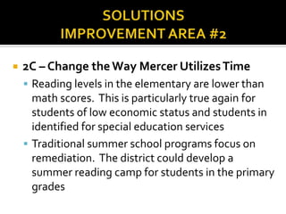Area for Improvement #2 : ProgrammingHigh Level Coursework: Low representation of students identified as economically disadvantaged in advanced courses and gifted program.More male representation in higher level math and science courses and more female representation exists in English and history.Over Identification: According to the National Dept. of Education, 10-13% of students in the US are identified as needing special education programming.  Mercer is at 18.2%.  Economically disadvantaged students make up 41% of our student population, but make up over 50% of students identified as in need of special education services and only 8% of the gifted program.  Are we identifying students for remediation based on lack of resources at home?  Higher numbers of discipline referrals for: males and students identified as economically disadvantaged or in need of special education services.