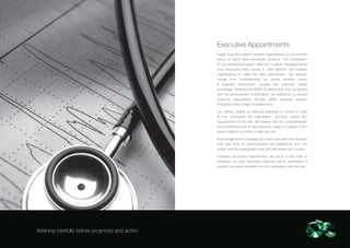 Executive Appointments
                                                  Insight Executive Search enables organisations to successfully
                                                  recruit to senior level executives positions. The combination
                                                  of our experienced search team and carefully managed senior
                                                  level resourcing tools, results in clear direction and enables
                                                  organisations to make the right appointment. Our strength
                                                  comes from understanding our clients working culture
                                                  & business environment, coupled with extensive market
                                                  knowledge. Working with SME’s & Global blue chip companies
                                                  with the same passion & dedication, we endeavour to exceed
                                                  customer expectations through swiftly executed practice
                                                  throughout every stage of assignments.

                                                  Our service begins by listening attentively to clients in order
                                                  to fully understand the organisation, structure, culture and
                                                  requirements of the role. We believe that this comprehensive
                                                  and confidential brief at the embryonic stage of a search is the
                                                  perfect platform on which to plan and act.

                                                  Each assignment is managed by a lead consultant who ensures
                                                  that clear lines of communication are established from the
                                                  outset, and that appropriate tools and techniques are in place.

                                                  Following successful appointment, we place a high level of
                                                  emphasis on post placement aftercare which guarantees a
                                                  smooth successful transition into the organisation and the role.




listening carefully before prognosis and action
 