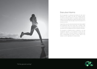 Executive Interims
                           We all appreciate & understand that finding the right senior
                           executive for any position can often be a lengthy process.
                           So whilst your Executive Search is in progress, Insight Executive
                           Interims can offer organisations an efficient and effective solution
                           to fulfil the temporary executive gaps across the full spectrum of
                           business functions.

                           Insight Interims are senior level executives who are highly qualified
                           and experienced within their chosen field of operation. Able
                           to “hit the ground running”, the desired results are delivered in
                           accordance with the assignment brief and required timescales.

                           Our reputation for delivering results is attributed to our total
                           management approach to the assignment process and the
                           quality of our interims. We pride ourselves on providing a high
                           level of professionalism and quality of service, which in turn
                           enables our client organisations to achieve results.




“hit the ground running”
 