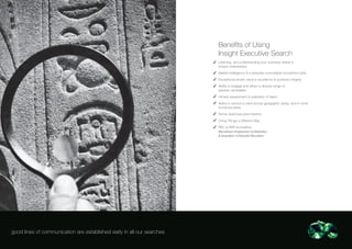 Benefits of Using
                                                                        Insight Executive Search
                                                                        Listening, and understanding your business needs in
                                                                        today’s marketplace
                                                                        Market intelligence & a bespoke consultative recruitment style
                                                                        Exceptional proven service excellence & business integrity
                                                                        Ability to engage and attract a diverse range of
                                                                        passive candidates
                                                                        Honest assessment & evaluation of talent
                                                                        Ability to service a client across geographic areas, and in niche
                                                                        functional areas
                                                                        Senior level Executive Interims
                                                                        Doing Things a Different Way
                                                                        REC & AER Accredited
                                                                        (Recruitment Employment Confederation
                                                                        & Association of Executive Recruiters)




good lines of communication are established early in all our searches
 