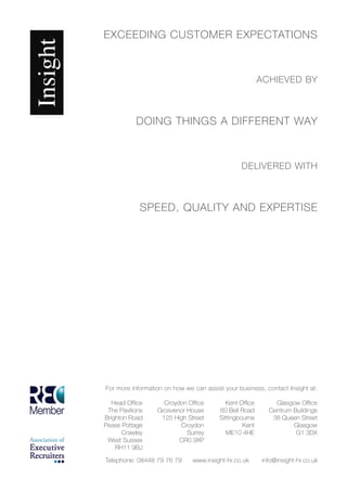 EXCEEDING CUSTOMER EXPECTATIONS



                                                        ACHIEVED BY



           DOING THINGS A DIFFERENT WAY



                                                DELIVERED WITH



             SPEED, QUALITY AND EXPERTISE




For more information on how we can assist your business, contact Insight at:

   Head Office      Croydon Office        Kent Office       Glasgow Office
 The Pavilions    Grosvenor House       60 Bell Road      Centrum Buildings
Brighton Road      125 High Street      Sittingbourne      38 Queen Street
Pease Pottage            Croydon                 Kent             Glasgow
      Crawley               Surrey         ME10 4HE                G1 3DX
 West Sussex             CR0 9XP
    RH11 9BJ

Telephone: 08448 79 76 79      www.insight-hr.co.uk     info@insight-hr.co.uk
 