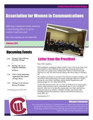Purdue University Student Chapter



Association for Women in Communications

ComCOComCommunications
Offering communication students
a welcoming place to grow,
connect and succeed.
http://web.ics.purdue.edu/~awc/index.html


February 2011



Upcoming Events
 2/18    Company Visit to Burson-
         Marsteller-Chicago                  Letter from the President
         C                                  Dear AWC members,
  3/8    Meeting: The Art of
         Magazine Publishing                With graduation coming up in three months, I have a lot on my mind. Like
                                            what would I’ve done different four years ago, knowing what I know
         6:30 p.m.                          now? How am I going to pay student loans? What if I don't find a job?
                                            And I have to say; the most stressful thing in the above topics is finding a
 3/18    AWC’s Sarig Scholarship            job.
         Applications Due (Check            The number one thing I’ve realized in the last three months is finding a job
         out Page Three)                    isn’t ONLY about perfecting your resume (although it REALLY helps),
                                            writing the cover letter, interning, joining student organizations and
                                            getting straight A’s, it’s about networking.
  3/28   Meeting- Cover Letter &
         Resume Workshop                    I really hate this buzzword. I do. It comes up all the time at career centers,
                                            classes, and conferences and in conversation, but it’s true, you MUST
         6:30 p.m.
                                            network. After you’ve written the resume and cover letter, and built an
 *All meetings are in UNIV 303              online presence (e.g. website, LinkedIn, Twitter), you need to start
                                            attending professional luncheons, regional and national conferences,
                                            career fairs, etc.
                                            Continued on P. 3


                                                                                             Mission Statement
                                    The Association for Women in Communications is a professional organization that
                                      champions theapply to hundreds of jobsacross all communications disciplines by
                                           You can advancement of women online, but know that almost every one
                                      recognizing excellence, promoting leadership and positioning its or it’s goingthe
                                           of those jobs is going to someone the HR employee knows, members at to
                                           someone who can be recommended byof the evolving communications era.
                                                                         forefront an employee of that company. You
                                           wouldn’t set your best friend up with a guy you didn’t know just based on
                                           his Facebook interests, would you? So why would you be hired based
                                           solely on the resume?
 