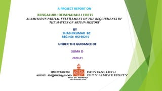 A PROJECT REPORT ON
BENGALURU DEVANAHALLI FORTS
SUBMITED IN PARTIAL FULFILLMENT OF THE REQUIRMENTS OF
THE MASTER OF ARTS IN HISTORY
BY
SHASHIKUMAR BC
REG NO: HS190210
UNDER THE GUIDANCE OF
SUMA D
2020-21
 