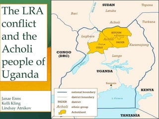 The LRA
conflict
and the
Acholi
people of
Uganda
Janae Enns
Kelli Kling
Lindsay Atnikov

October 15, 2013

 