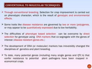 CONVENTIONAL TO MOLECULAR TECHNIQUES:

 Through conventional breeding, Selection for crop improvement is carried out
  on phenotypic character, which is the result of genotypic and environmental
  effects.

 Some traits like disease resistance are governed by two or more (poly)genes,
  or may appear to be quantitatively expressed due to low heritability.

 The difficulties of phenotype based selection can be overcome by direct
  selection for genotype using DNA markers that co segregate with the genes of
  interest (disease resistant genes etc.)

 The development of DNA (or molecular) markers has irreversibly changed the
  disciplines of genetics and plant breeding.

 To date, many potential genes (including many single genes and QTL’s) that
  confer resistance to potential plant pathogens have been mapped in
  economical crops.
                                                                            13
 