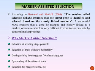 MARKER-ASSISTED SELECTION
 According to Bertrand and Mackill (2008), “The marker aided
  selection (MAS) assumes that the target gene is identified and
  selected based on the closely linked markers”. A successful
  MAS requires that a gene be mapped and closely linked to a
  marker, otherwise which is very difficult to examine or evaluate by
  conventional approaches

 Why Marker Assisted Selection ?
  Selection at seedling stage possible

  Selection of traits with low heritability

  Distinguishing homozygotes from heterozygotes

  Pyramiding of Resistance Genes

  Selection for recessive gene, etc.
                                                                        17
 