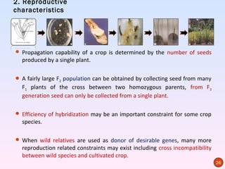 2. Reproductive
characteristics




 Propagation capability of a crop is determined by the number of seeds
  produced by a single plant.

 A fairly large F2 population can be obtained by collecting seed from many
  F1 plants of the cross between two homozygous parents, from F3
  generation seed can only be collected from a single plant.

 Efficiency of hybridization may be an important constraint for some crop
  species.

 When wild relatives are used as donor of desirable genes, many more
  reproduction related constraints may exist including cross incompatibility
  between wild species and cultivated crop.
                                                                               26
 