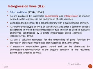 Introgression lines (ILs)
   Eshed and Zamir (1994a, 1994b)
   ILs are produced by systematic backcrossing and introgression of marker
       defined exotic segments in the background of elite varieties.
      Considered to be similar to a genomic library with a huge genome of insert.
      ILs enable phenotypic analysis of specific QTL and offer a common genetic
       background in which direct comparison of two line can be used to evaluate
       phenotype conditioned by a single introgressed exotic segment
       (Tanksley et al., 1996)
      ILs are a valuable resources for the unravelling of gene function by
       expression profiling or map based cloning (Eshed and Zamir 1995)
      If necessary, undesirable genes should and can be eliminated by
       chromosome recombination in the progeny between IL and recurrent
       parent and screened by MAS.



                                                             Ye and Smith.,
2008                                                                             32
 