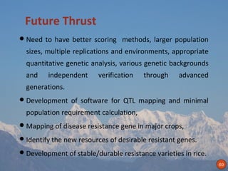 Future Thrust
 Need to have better scoring methods, larger population

  sizes, multiple replications and environments, appropriate
  quantitative genetic analysis, various genetic backgrounds
  and    independent     verification   through     advanced
  generations.
 Development of software for QTL mapping and minimal

  population requirement calculation,
 Mapping of disease resistance gene in major crops,

 Identify the new resources of desirable resistant genes.

 Development of stable/durable resistance varieties in rice.
                                                                69
 