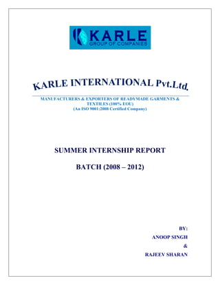 MANUFACTURERS & EXPORTERS OF READYMADE GARMENTS &
                 TEXTILES (100% EOU)
           (An ISO 9001:2008 Certified Company)




    SUMMER INTERNSHIP REPORT

            BATCH (2008 – 2012)




                                                BY:
                                       ANOOP SINGH
                                                    &
                                    RAJEEV SHARAN
 