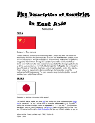 Fact Sheet No. 5 CHINA Designed by Zeng Liansong There a conflicting opinions over the meaning of the Chinese flag. One side states that the red color in China's flag symbolizes the revolution and the fact that the political power of China was achieved through the bloodshed of revolutionary martyrs who fought heroic struggles for the revolution. The big star is said to represent the Communist Party of China; while the four smaller stars are said to represent all of the ethnic groups that make up China. Much can be read into the fact that one point of the flag's big star points up the flag; while each of the smaller stars has a point aiming towards the centre of the big star. This is believed to signify that the Communist Party is the force at the core of the leadership of all Chinese people. The stars are yellow as an indication that the cause of socialism has a bright future in China. japan Designed by Nichiren (according to the legend) The national flag of Japan is a white flag with a large red circle (representing the rising sun) in the center. The flag's official name in Japanese is Nisshōki (日章旗, 
sun flag
?) but the flag is more commonly known as Hinomaru (日の丸, 
sun disc
?). The Hinomaru was widely used on military banners in the Sengoku (Warring States) period of the 15th and 16th centuries. During the Meiji Restoration the flag was officially adopted for use as the civil ensign by Proclamation No. 57 on February 27, 1870 (January 27, Meiji 3 in the Japanese calendar). However, the flag was not adopted nationally until August 13, 1999, by the Law Concerning the National Flag and Anthem. Along with the national anthem Kimi ga Yo, the Hinomaru is considered a controversial symbol of the militaristic past of the country. Use of the Hinomaru was also severely restricted during the early years of the American occupation of the country after World War II, although restrictions were later relaxed. Japanese law did not designate any particular flag as the national flag from 1885 until 1999, although the Hinomaru was legally the national flag for the brief period from 1870 until 1885. Despite this, several military banners of Japan are based on the design of the Hinomaru, including the sun-rayed Naval Ensign. The Hinomaru was used as a template to design other Japanese flags for public and private use. Passed in 1870, the Prime Minister's Proclamation No. 57 had two provisions related to the national flag. The first provision dealt with who flew the flag and how it was flown, the second dealt with how the flag was made.[18] The ratio, according to the proclamation, was seven units high and ten units wide (7:10). The red disc, which represents the sun, is calculated to be three-fifths of the total size of the hoist length. The disc is decreed to be in the center, but is usually placed one-hundredth (1/100) of the flag width towards the hoist.[19] When the Law Concerning the National Flag and Anthem was passed on August 13, 1999, the dimensions of the flag were altered slightly. The overall ratio of the flag was changed to two units length by three units width (2:3). The red disc was shifted towards dead center, but the overall size of the disc stayed the same.[19] The background of the flag is white and the sun disc is red, but the exact color shades were not defined in the 1999 law.[19] However, the 2000 edition of Album des pavillons suggests the sun disc is Pantone 186; the white field is not mentioned.[20] taiwan Designed by Lu Hao-tung and Sun Yat-sen The National Flag of the Republic of China (simplified Chinese: 中华民国国旗; traditional Chinese: 中華民國國旗; pinyin: Zhōnghuá Mínguó Guóqí) is the National Flag of the Republic of China (ROC). It is commonly referred to in Chinese as Blue Sky, White Sun, and a Wholly Red Earth (simplified Chinese: 青天, 白日, 满地红; traditional Chinese: 青天, 白日, 滿地紅; pinyin: Qīng Tiān, Bái Rì, Mǎn Dì Hóng) to reflect its attributes. This design was first used in mainland China by the Kuomintang (KMT) in 1917 and was made the official flag of the ROC in 1928. It was enshrined in the 6th article of the Constitution of the Republic of China when it was promulgated in 1947. The flag is considered invalid by the People's Republic of China, which now controls mainland China and claims to be the sole legitimate government of the territories currently controlled by the ROC, most notably Taiwan. Within Taiwan, as the former flag of mainland China it is embraced by Chinese reunification supporters as a reminder of the 5 years of unified past under the flag, although some Taiwan independence supporters shun the flag for the same reason.[citation needed] However most of pro-independence majority in Taiwan do use it as a national flag. Its use has been opposed by the People's Republic of China (PRC) because it suggests the continued existence of the ROC, which the PRC regards as defunct and to have been succeeded by the PRC in the Chinese Civil War.[citation needed] However, since the early 2000s, the PRC has had a more favorable view toward the flag, as it began to see the use of the flag in Taiwan as symbolizing a connection between Taiwan and mainland China, and news media in the PRC have often criticized supporters of Taiwanese independence for attempting to replace the flag[which?]. Mongolia The current flag of Mongolia was adopted on February 12, 1992. It is similar to the flag of 1949, except for the removal of the socialist star. It has three equal, vertical bands of red (hoist side), blue, and red. Centered on the hoist-side red band in yellow is the national emblem (
HYPERLINK 
http://en.wikipedia.org/wiki/Soyombo
  
Soyombo
soyombo
 - a columnar arrangement of abstract and geometric representations of fire, sun, moon, earth, water, and the Taijitu or Yin-Yang symbol). Before 1992, the flag of the Mongolian People's Republic displayed a yellow star on top of the Soyombo, symbolizing socialism. South korea The flag of South Korea, or Taegukgi has three parts: a white background; a red and blue taegeuk (taijitu or 
yin-yang
) in the center; and four black trigrams, one in each corner of the flag. King Gojong proclaimed the Taegeukgi to be the official flag of Korea on March 6, 1883. The four trigrams originate in the Chinese book I Ching, representing the four Chinese philosophical ideas about the universe: harmony, symmetry, balance, circulation. The general design of the flag also derives from traditional use of the tricolor symbol (red, blue and yellow) by Koreans starting from the early era of Korean history. The white background symbolizes 
cleanliness of the people.
 The taegeuk represents the origin of all things in the universe; holding the two principles of 
Yin
, the negative aspect rendered in blue, and 
Yang
, the positive aspect rendered in red, in perfect balance. Together, they represent a continuous movement within infinity, the two merging as one. The four trigrams are: Name in KoreanNatureSeasonsCardinal DirectionsFour VirtuesFamilyFive ElementsMeanings☰Geon (건乾)Sky (천天)Spring (춘春)East (동東)Humanity (인仁)Father (부父)Metal (금金)Justice (정의)☲Ri (리離)Sun (일日)Autumn (추秋)South (남南)Courtesy (예禮)Son (중남子)Fire (화火)Wisdom (지혜)☵Gam (감坎)Moon (월月)Winter (동冬)North (북北)knowledge (지智)Daughter (중녀女)Water (수水)Vitality (생명력)☷Gon (곤坤)Earth (지地)Summer (하夏)West (서西)Righteous (의義)Mother (모母)Earth (토土)Fertility (풍요) Traditionally, the four trigrams are related to the Five Elements of fire, water, earth, wood, and metal. An analogy could also be drawn with the four western classical elements. The red and blue symbol has an origin that is entirely secular. It is derived by graphing the length of the sun's shadow. (If the series of lines are drawn radiating from the middle, as if regularly rotating a parchment impaled by a small shadow-casting stick each day, the design becomes apparent.) Although affiliated with Taoism and called a 
Yin-Yang
 symbol today, its placement on the flag honors a venerable tradition of accurate record-keeping for the public benefit instated by King Sejong in the 13th century. Unlike the modern version, the depiction on the oldest flag is clearly true to the actual graph.      -----      -- --      -----      -----      -----      -- --      -----      -- --      -- --      -- --      -----      -- -- The original flag, dating to 1883, shows them placed as below. This version respects the four European directions with which their elements are traditionally affiliated. 
Water
 is at upper left; 
Heaven
 is at upper right; 
Earth
 is at lower left; 
Fire
 is at lower right. (In Asian tradition, however, Heaven is usually associated with north-west, and Earth is usually associated with south-west. See also Bagua.)      -- --      ----- N    -----      -----   E      -- --      -----      -- --      ----- W    -- --      -- --   S      -- --      ----- The taegeukgi was used as a symbol of resistance and independence during the Japanese occupation and ownership of it was punishable by execution. After independence, both North and South Korea initially adopted versions of the taegeukgi, but North Korea later changed its national flag to a more Soviet-inspired design after three years North korea The Flag of North Korea was adopted on September 8, 1948,[1] as the national flag and ensign. The red star of Communism can be seen on this flag on a white disk. North Korea had originally adopted a 
HYPERLINK 
http://en.wikipedia.org/wiki/Taegeuk
  
Taegeuk
taegeukgi
 following independence from the Japanese Empire with a taoist yin-yang symbol similar to that in the South Korean flag but later revised its flag to more closely reflect that of the USSR. The flag was adopted in 1948, when North Korea became an independent Communist state. The traditional Korean flag was red, white, and blue. The regime retained these colors- with more prominence given to the red- and added a red star on a white disk. The disk recalls the symbol found on the flag of South Korea, and represents the opposing principles of nature. The red stripe expresses revolutionary traditions; while the red star is for Communism. The 2 blue stripes stand for sovereignty, peace and friendship. The white stripe symbolizes purity, and red represents Communist revolution. The colour red represents revolutionary patriotism. The blue stripes connote 
The aspiration of the Korean people to unite with the revolutionary people of the whole world and fight for the victory of the idea of independence, friendship and peace.
 A 300-pound (136 kg) North Korean national flag flies from the world's largest flagpole, which is located at Kijŏng-dong, on the North Korean side of the Military Demarcation Line within the Korean Demilitarized Zone. The flag-pole is 160m tall. 