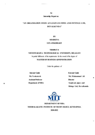 An
Internship Report on
“AN ORGANISATION STUDY ATSANJIVANI PIPES AND FITTINGS LTD,
DEVALKUNDA”
BY
SHABEENA
USN:4MK20BA015
Submitted to
VISVESWARAIYA TECHNOLOGICAL UNIVERSITY, BELAGAVI
Inpartial fulfilment of the requirements for the award ofthe degree of
MASTER OF BUSINESSADMINISTRATION
Under the guidance of
Internal Guide External Guide
Mr.Venkatesh Mr. Muhammad Ali
AssistantProfessor Director
Department ofMBA Sanjivani pipes and
fittings Ltd, Devalkunda
DEPARTMENT OFMBA
MOODALAKATTE INSTITUTE OFTECHN OLOGY, KUNDAPURA
2020-2022
 