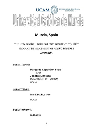 1
Murcia, Spain
THE NEW GLOBAL TOURISM ENVIRONMENT: TOURIST
PRODUCT DEVELOPMENT OF “DEKO SOBUJER
SOMBAR”.
SUBMITTED TO:
Margarita Capdepón Frías
AND
Joantxo Llantada
DEPARTMENT OF TOURISM
UCAM
SUBMITTED BY:
MD IKBAL HUSSAIN
UCAM
SUBMITION DATE:
12.18.2015
 
