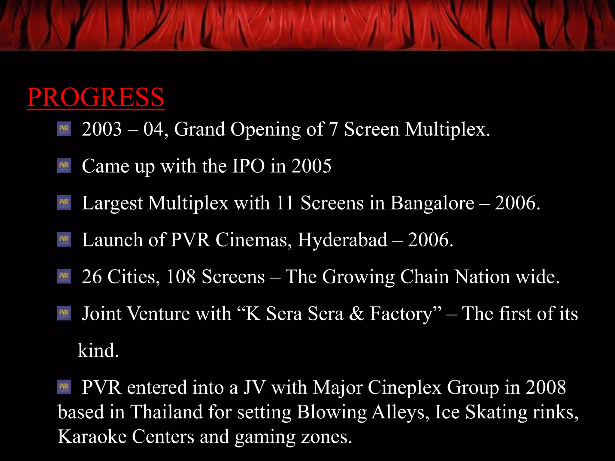 PROGRESS
   2003 – 04, Grand Opening of 7 Screen Multiplex.
   Came up with the IPO in 2005
   Largest Multiplex with 11 Screens in Bangalore – 2006.
   Launch of PVR Cinemas, Hyderabad – 2006.
   26 Cities, 108 Screens – The Growing Chain Nation wide.
   Joint Venture with “K Sera Sera & Factory” – The first of its
   kind.
    PVR entered into a JV with Major Cineplex Group in 2008
 based in Thailand for setting Blowing Alleys, Ice Skating rinks,
 Karaoke Centers and gaming zones.
 