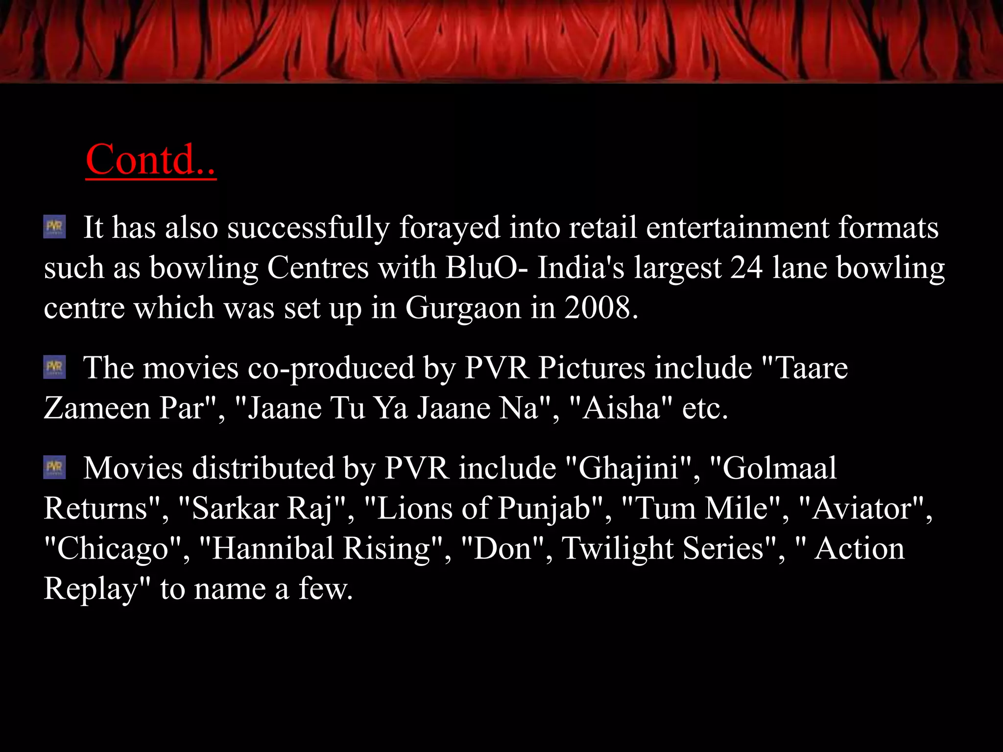 Contd..
   It has also successfully forayed into retail entertainment formats
such as bowling Centres with BluO- India's largest 24 lane bowling
centre which was set up in Gurgaon in 2008.
  The movies co-produced by PVR Pictures include "Taare
Zameen Par", "Jaane Tu Ya Jaane Na", "Aisha" etc.
  Movies distributed by PVR include "Ghajini", "Golmaal
Returns", "Sarkar Raj", "Lions of Punjab", "Tum Mile", "Aviator",
"Chicago", "Hannibal Rising", "Don", Twilight Series", " Action
Replay" to name a few.
 
