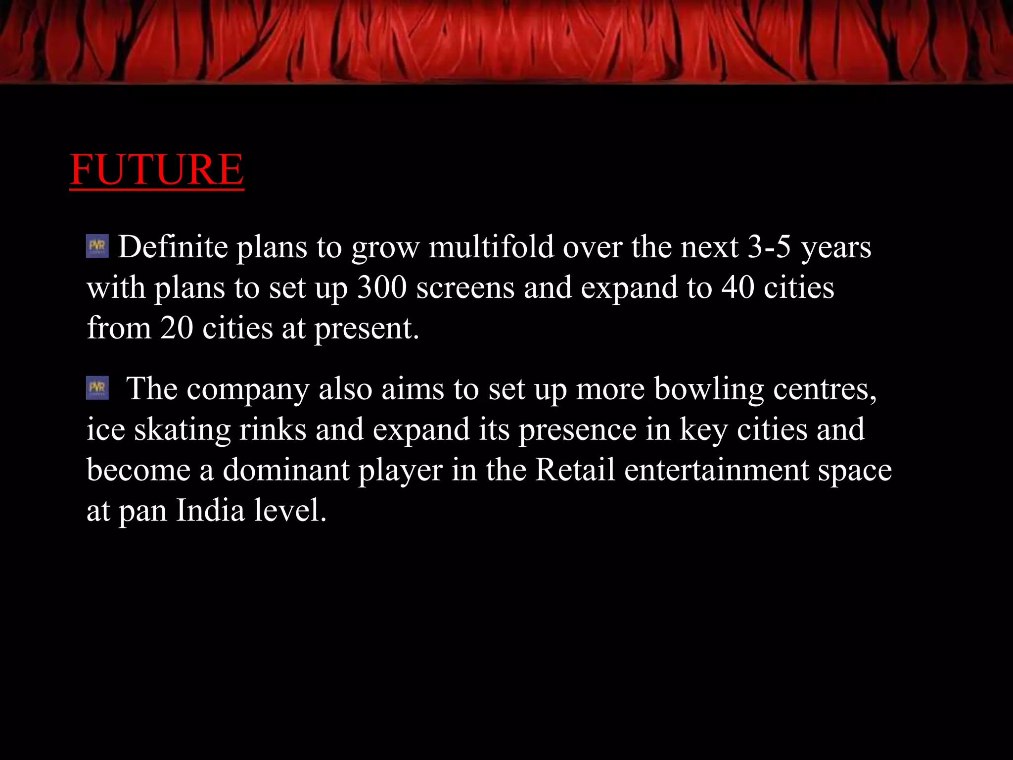 FUTURE
   Definite plans to grow multifold over the next 3-5 years
with plans to set up 300 screens and expand to 40 cities
from 20 cities at present.
   The company also aims to set up more bowling centres,
ice skating rinks and expand its presence in key cities and
become a dominant player in the Retail entertainment space
at pan India level.
 