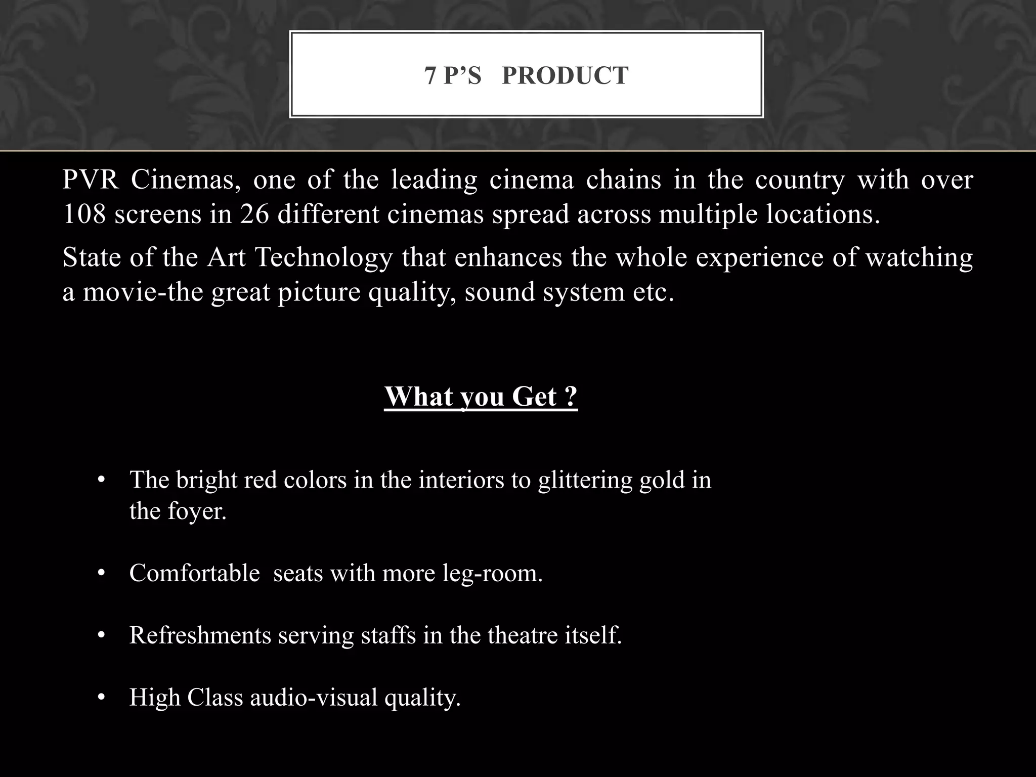7 P’S PRODUCT



PVR Cinemas, one of the leading cinema chains in the country with over
108 screens in 26 different cinemas spread across multiple locations.
State of the Art Technology that enhances the whole experience of watching
a movie-the great picture quality, sound system etc.


                              What you Get ?

  • The bright red colors in the interiors to glittering gold in
    the foyer.

  • Comfortable seats with more leg-room.

  • Refreshments serving staffs in the theatre itself.

  • High Class audio-visual quality.
 