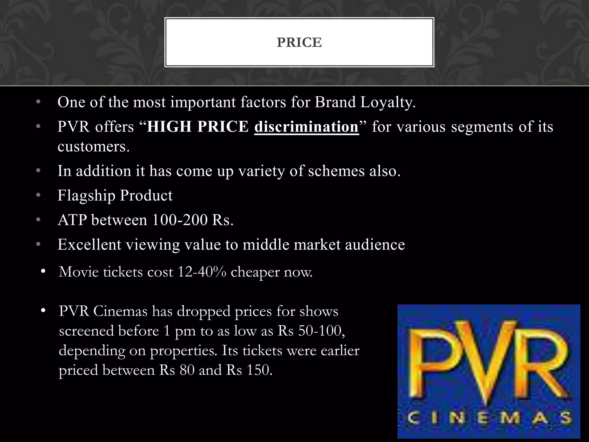 PRICE



• One of the most important factors for Brand Loyalty.
• PVR offers “HIGH PRICE discrimination” for various segments of its
  customers.
• In addition it has come up variety of schemes also.
• Flagship Product
• ATP between 100-200 Rs.
• Excellent viewing value to middle market audience
• Movie tickets cost 12-40% cheaper now.

• PVR Cinemas has dropped prices for shows
  screened before 1 pm to as low as Rs 50-100,
  depending on properties. Its tickets were earlier
  priced between Rs 80 and Rs 150.
 