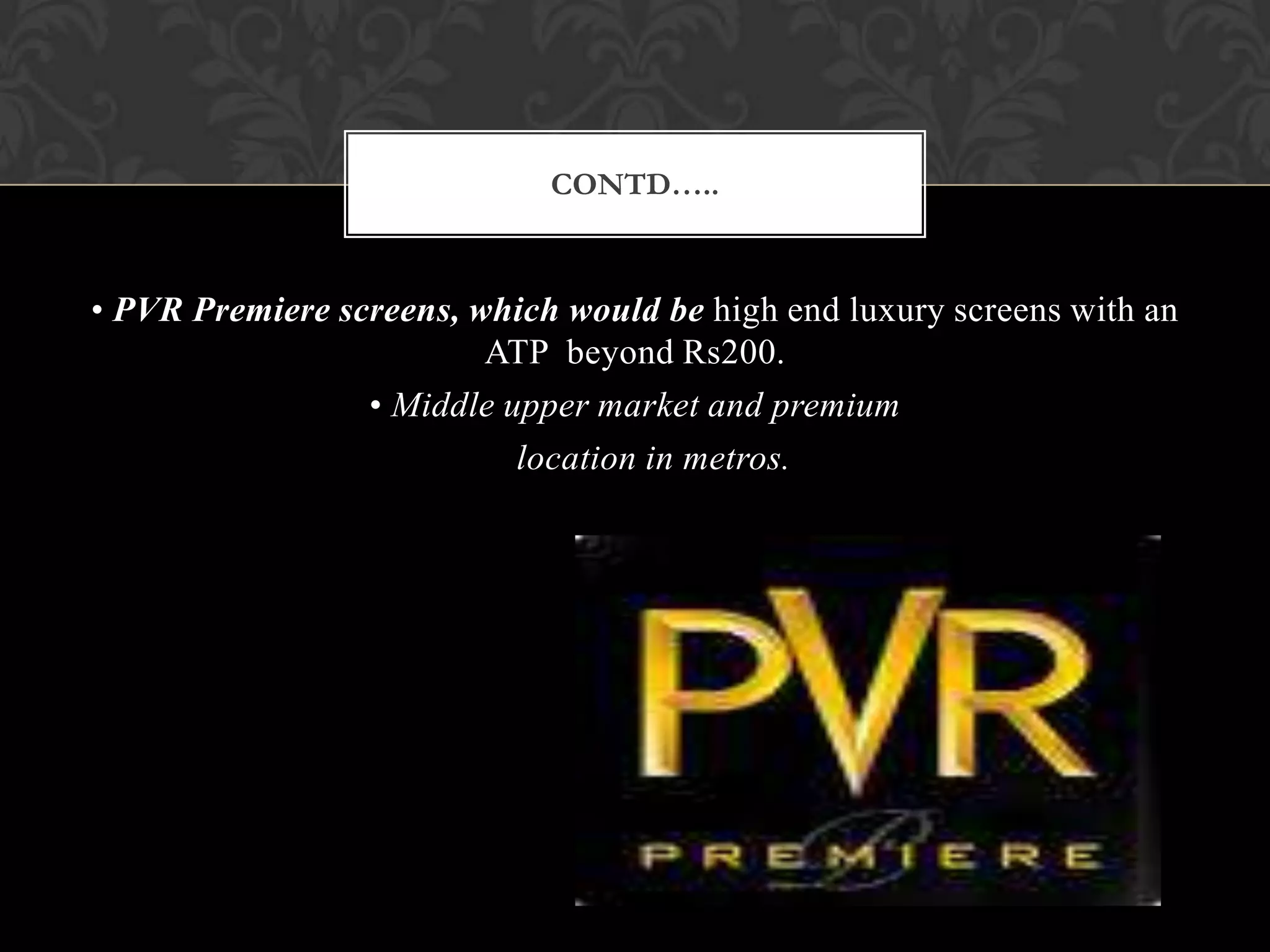 CONTD…..


• PVR Premiere screens, which would be high end luxury screens with an
                         ATP beyond Rs200.
                 • Middle upper market and premium
                           location in metros.
 