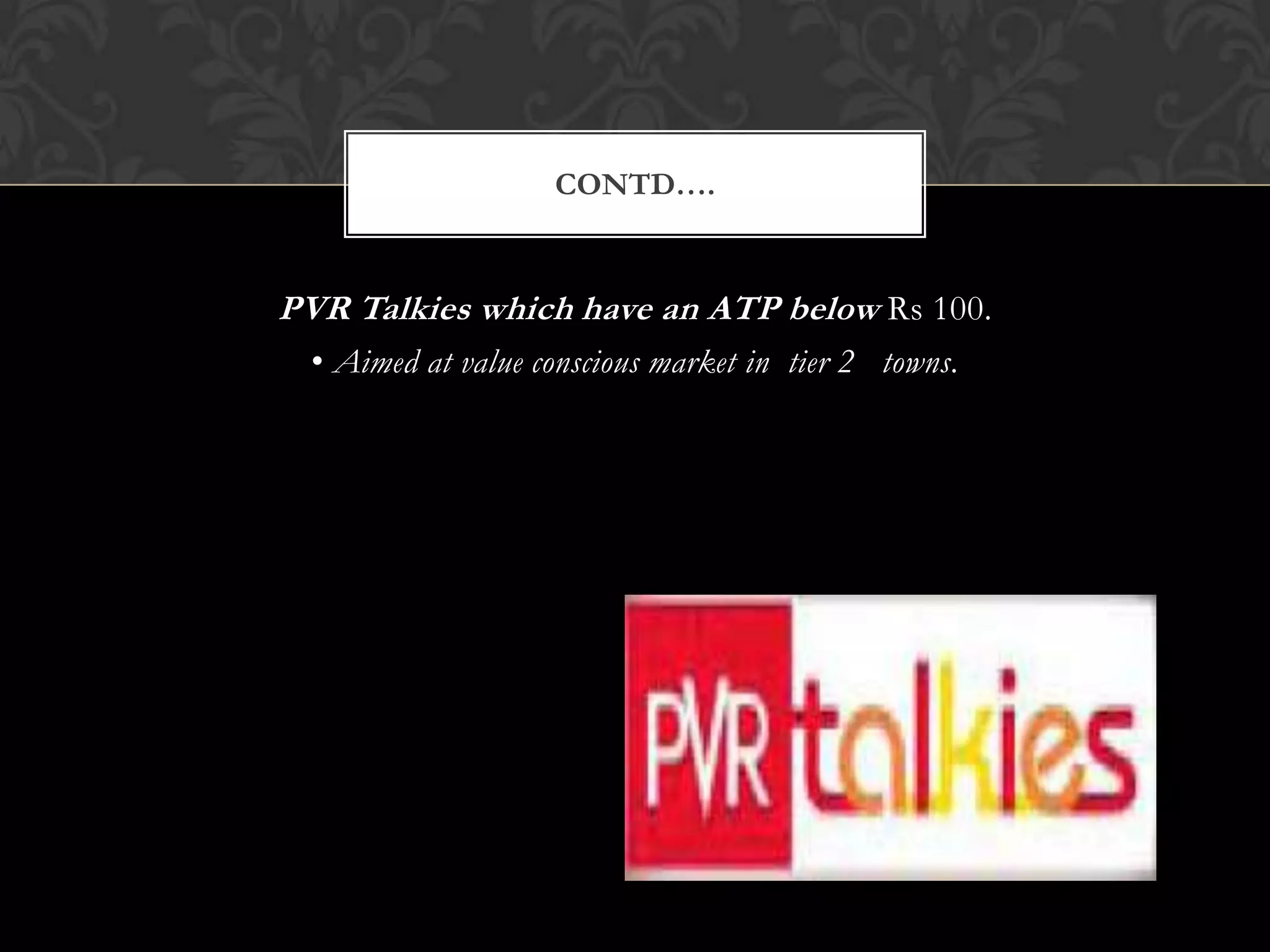 CONTD….


PVR Talkies which have an ATP below Rs 100.
  • Aimed at value conscious market in tier 2 towns.
 