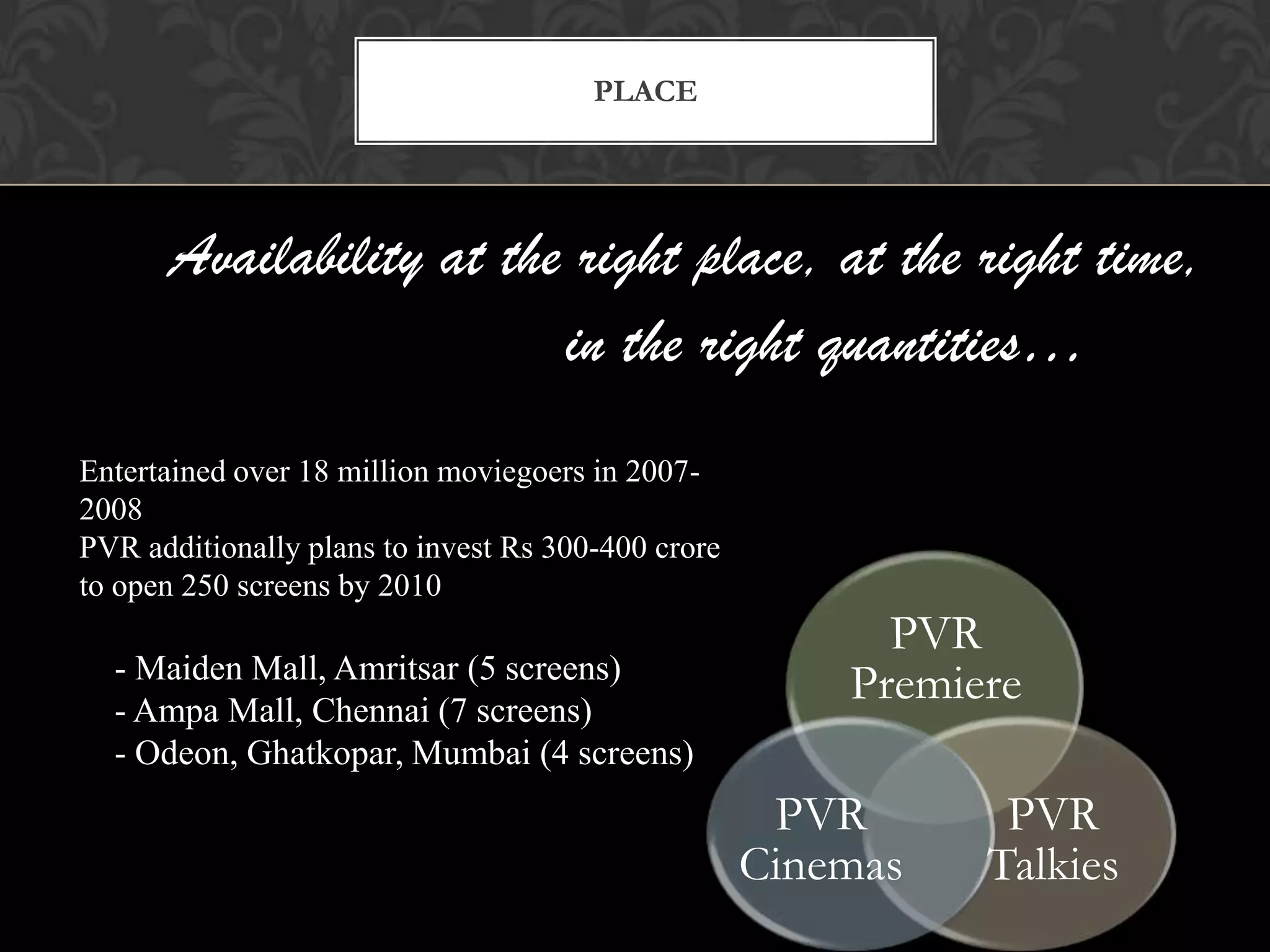 PLACE




      Availability at the right place, at the right time,
                         in the right quantities…
Entertained over 18 million moviegoers in 2007-
2008
PVR additionally plans to invest Rs 300-400 crore
to open 250 screens by 2010
                                                          PVR
  - Maiden Mall, Amritsar (5 screens)
  - Ampa Mall, Chennai (7 screens)
                                                        Premiere
  - Odeon, Ghatkopar, Mumbai (4 screens)
                                                     PVR       PVR
                                                    Cinemas   Talkies
 