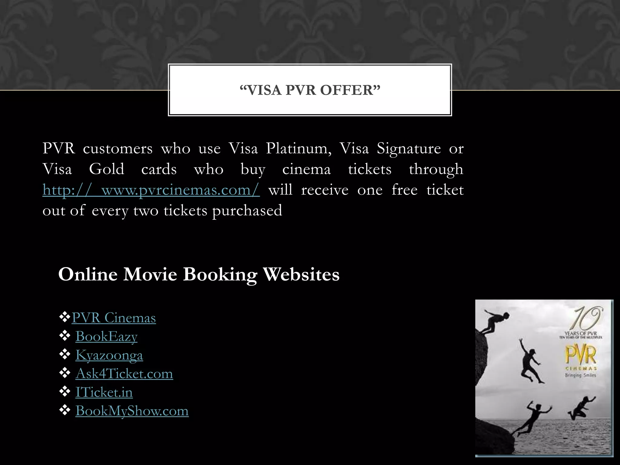 “VISA PVR OFFER”


PVR customers who use Visa Platinum, Visa Signature or
Visa Gold cards who buy cinema tickets through
http:// www.pvrcinemas.com/ will receive one free ticket
out of every two tickets purchased


  Online Movie Booking Websites

  PVR Cinemas
   BookEazy
   Kyazoonga
   Ask4Ticket.com
   ITicket.in
   BookMyShow.com
 