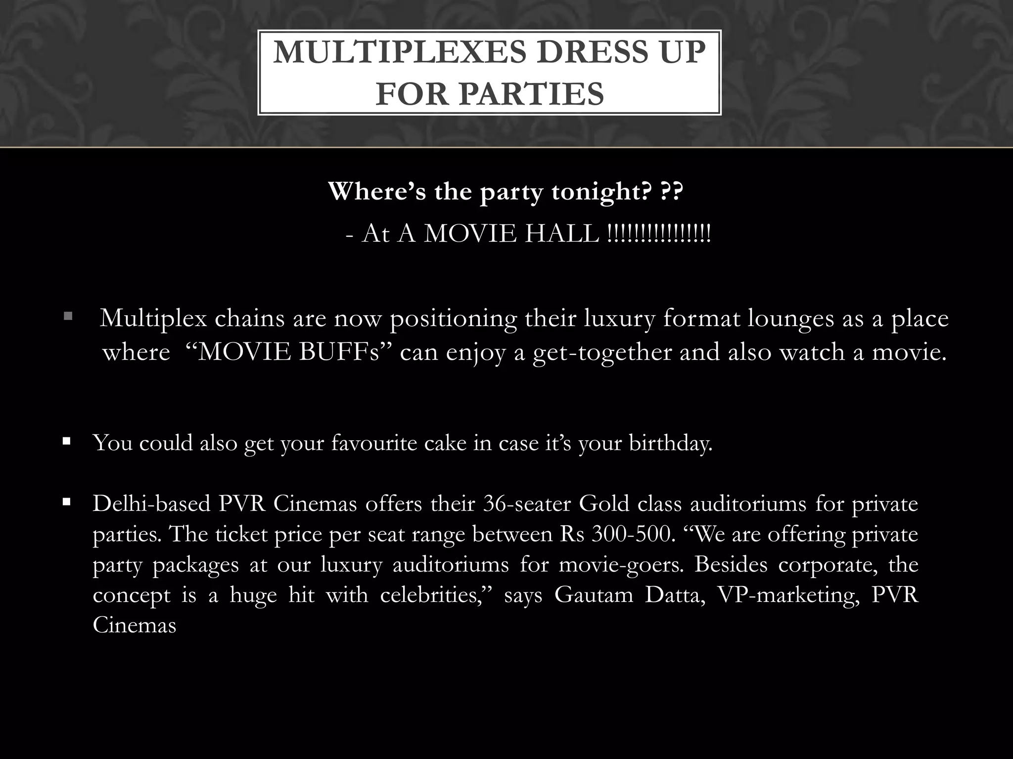 MULTIPLEXES DRESS UP
                          FOR PARTIES

                           Where’s the party tonight? ??
                            - At A MOVIE HALL !!!!!!!!!!!!!!!!

 Multiplex chains are now positioning their luxury format lounges as a place
  where “MOVIE BUFFs” can enjoy a get-together and also watch a movie.


 You could also get your favourite cake in case it’s your birthday.

 Delhi-based PVR Cinemas offers their 36-seater Gold class auditoriums for private
  parties. The ticket price per seat range between Rs 300-500. “We are offering private
  party packages at our luxury auditoriums for movie-goers. Besides corporate, the
  concept is a huge hit with celebrities,” says Gautam Datta, VP-marketing, PVR
  Cinemas
 