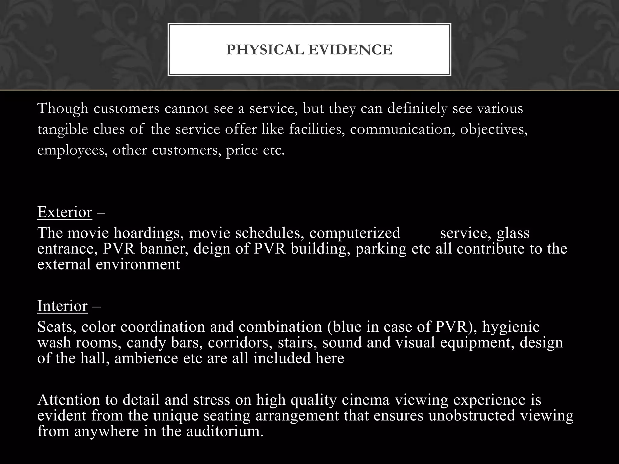 PHYSICAL EVIDENCE


Though customers cannot see a service, but they can definitely see various
tangible clues of the service offer like facilities, communication, objectives,
employees, other customers, price etc.


Exterior –
The movie hoardings, movie schedules, computerized        service, glass
entrance, PVR banner, deign of PVR building, parking etc all contribute to the
external environment

Interior –
Seats, color coordination and combination (blue in case of PVR), hygienic
wash rooms, candy bars, corridors, stairs, sound and visual equipment, design
of the hall, ambience etc are all included here

Attention to detail and stress on high quality cinema viewing experience is
evident from the unique seating arrangement that ensures unobstructed viewing
from anywhere in the auditorium.
 