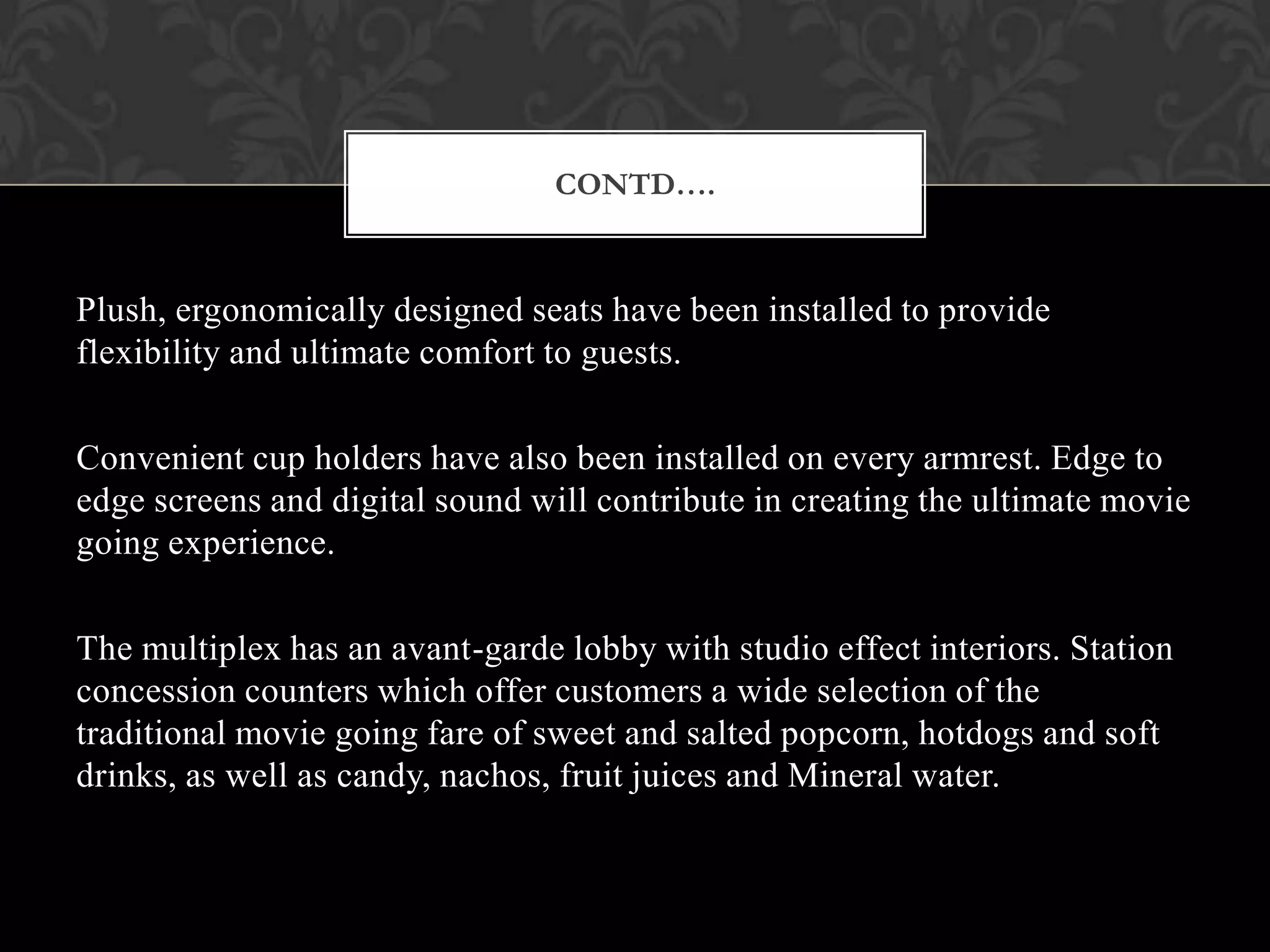 CONTD….


Plush, ergonomically designed seats have been installed to provide
flexibility and ultimate comfort to guests.

Convenient cup holders have also been installed on every armrest. Edge to
edge screens and digital sound will contribute in creating the ultimate movie
going experience.

The multiplex has an avant-garde lobby with studio effect interiors. Station
concession counters which offer customers a wide selection of the
traditional movie going fare of sweet and salted popcorn, hotdogs and soft
drinks, as well as candy, nachos, fruit juices and Mineral water.
 